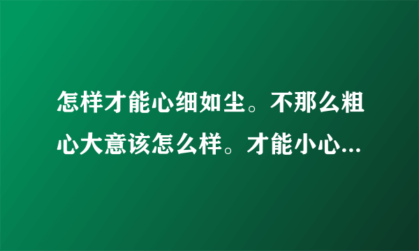 怎样才能心细如尘。不那么粗心大意该怎么样。才能小心一点做事。不在马马虎虎？