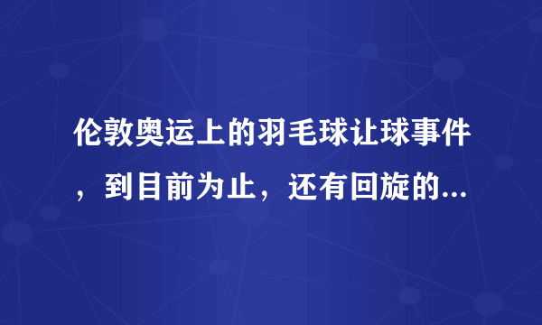 伦敦奥运上的羽毛球让球事件，到目前为止，还有回旋的余地吗？