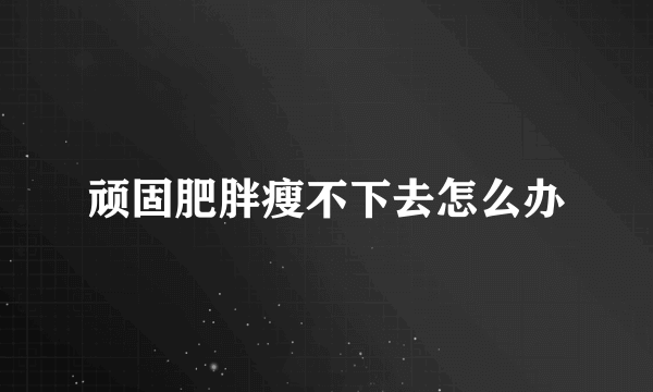 顽固肥胖瘦不下去怎么办