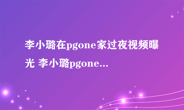 李小璐在pgone家过夜视频曝光 李小璐pgone举止亲密视频遭扒