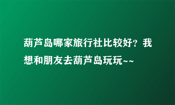 葫芦岛哪家旅行社比较好？我想和朋友去葫芦岛玩玩~~