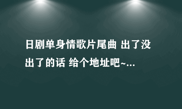 日剧单身情歌片尾曲 出了没 出了的话 给个地址吧~~ 各位大虾谢咯