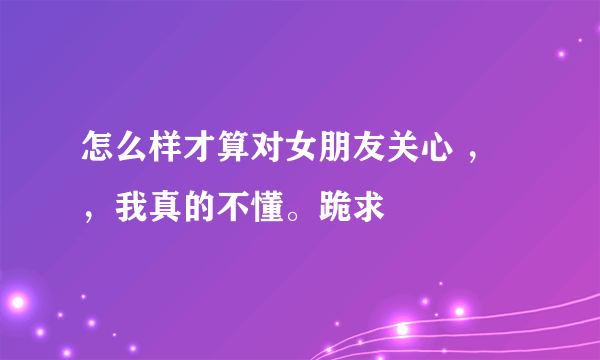 怎么样才算对女朋友关心 ，，我真的不懂。跪求