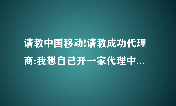 请教中国移动!请教成功代理商:我想自己开一家代理中国移动收费及IP电话类业务,请问我该如何去哪申请加盟呢