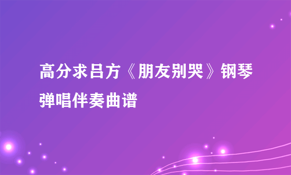 高分求吕方《朋友别哭》钢琴弹唱伴奏曲谱