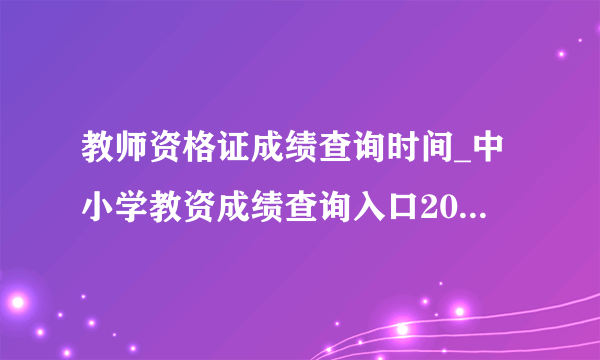 教师资格证成绩查询时间_中小学教资成绩查询入口2021下半年