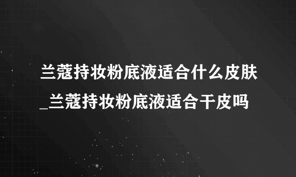 兰蔻持妆粉底液适合什么皮肤_兰蔻持妆粉底液适合干皮吗