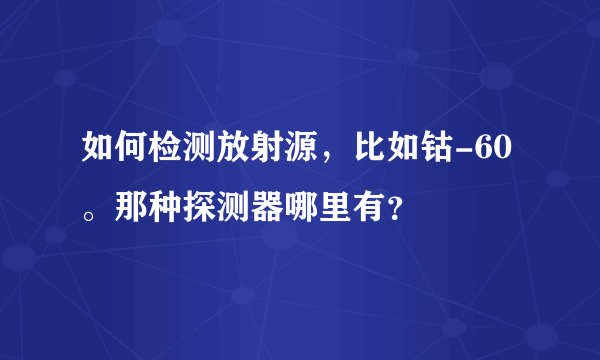 如何检测放射源，比如钴-60。那种探测器哪里有？