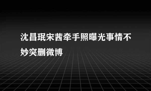 沈昌珉宋茜牵手照曝光事情不妙突删微博