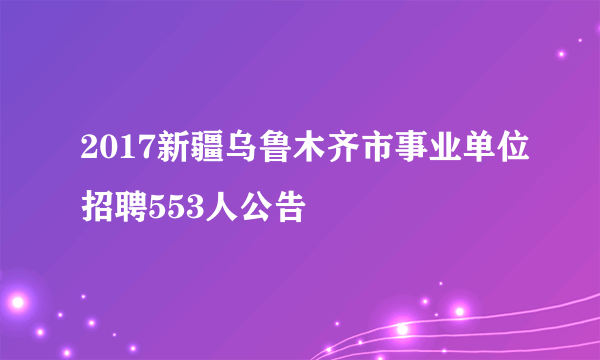 2017新疆乌鲁木齐市事业单位招聘553人公告