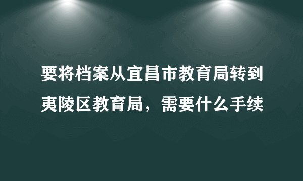 要将档案从宜昌市教育局转到夷陵区教育局，需要什么手续