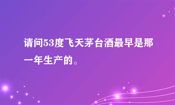 请问53度飞天茅台酒最早是那一年生产的。