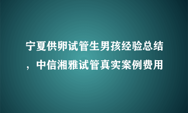 宁夏供卵试管生男孩经验总结，中信湘雅试管真实案例费用