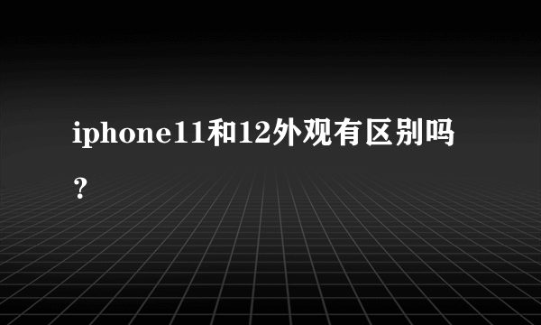 iphone11和12外观有区别吗？