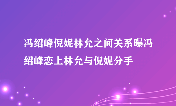 冯绍峰倪妮林允之间关系曝冯绍峰恋上林允与倪妮分手