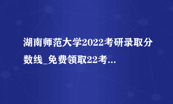 湖南师范大学2022考研录取分数线_免费领取22考研复试资料