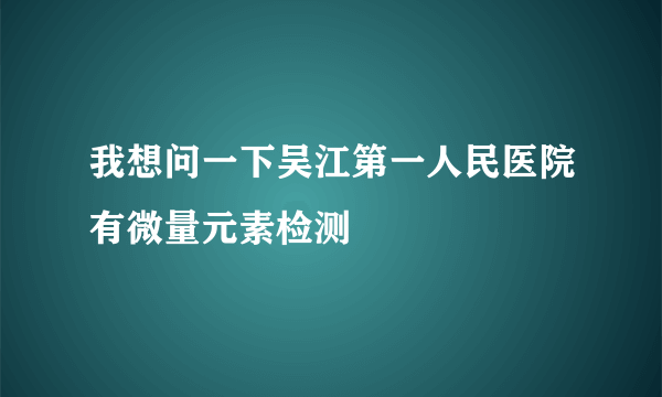 我想问一下吴江第一人民医院有微量元素检测