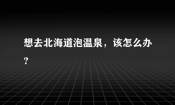 想去北海道泡温泉，该怎么办？