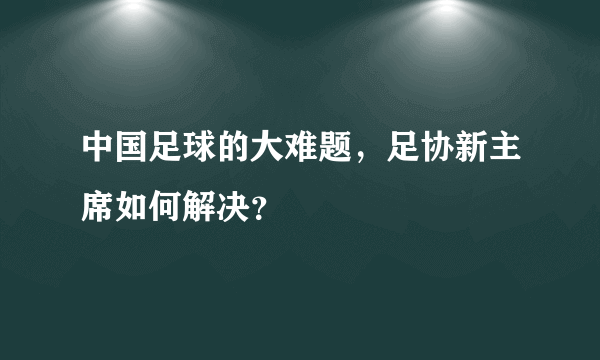 中国足球的大难题，足协新主席如何解决？