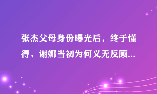 张杰父母身份曝光后，终于懂得，谢娜当初为何义无反顾地选择他