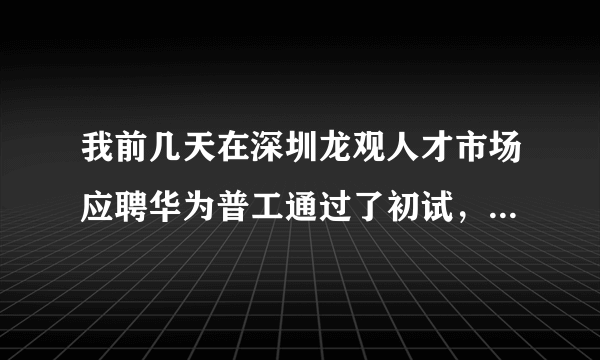 我前几天在深圳龙观人才市场应聘华为普工通过了初试，招聘人员叫我过几天去面试，到时候他们会电话通知我