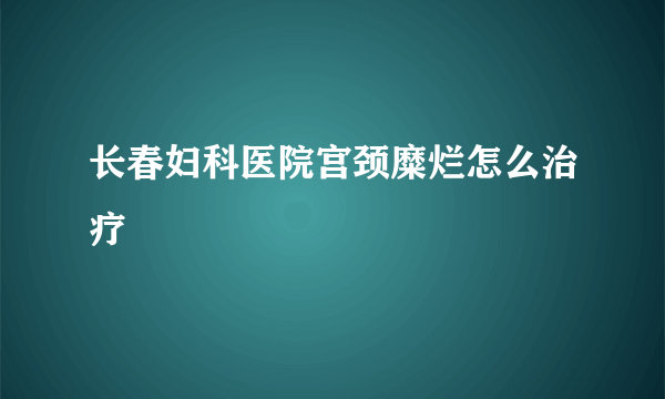 长春妇科医院宫颈糜烂怎么治疗