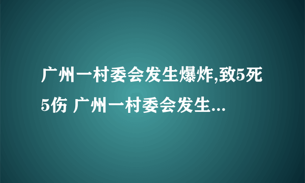 广州一村委会发生爆炸,致5死5伤 广州一村委会发生爆炸,5人当场死亡5人受伤