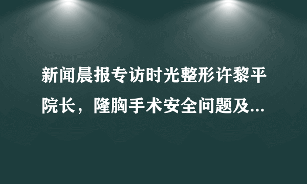 新闻晨报专访时光整形许黎平院长，隆胸手术安全问题及详细解答！