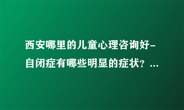 西安哪里的儿童心理咨询好-自闭症有哪些明显的症状？-【西安专业治自闭症医院排名】