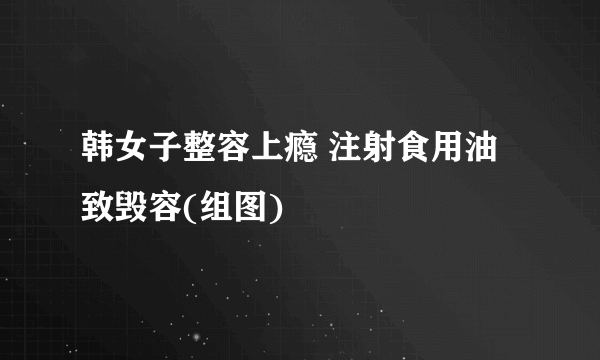 韩女子整容上瘾 注射食用油致毁容(组图)