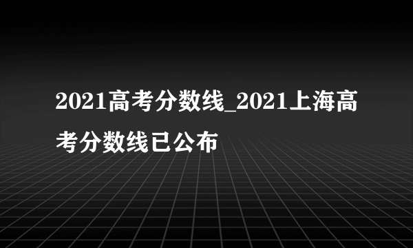 2021高考分数线_2021上海高考分数线已公布