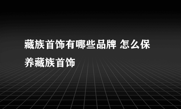 藏族首饰有哪些品牌 怎么保养藏族首饰