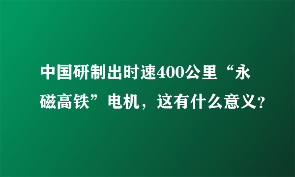 中国研制出时速400公里“永磁高铁”电机，这有什么意义？