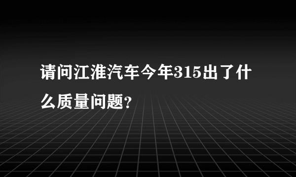 请问江淮汽车今年315出了什么质量问题？