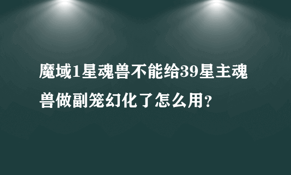 魔域1星魂兽不能给39星主魂兽做副笼幻化了怎么用？