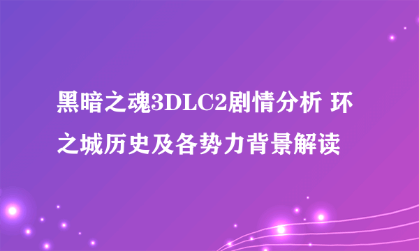 黑暗之魂3DLC2剧情分析 环之城历史及各势力背景解读