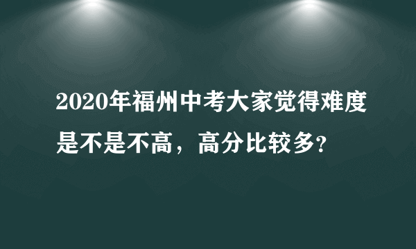 2020年福州中考大家觉得难度是不是不高，高分比较多？