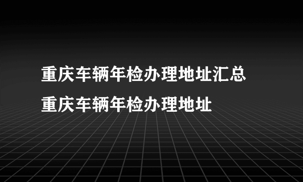 重庆车辆年检办理地址汇总 重庆车辆年检办理地址