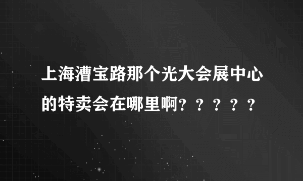 上海漕宝路那个光大会展中心的特卖会在哪里啊？？？？？