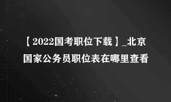 【2022国考职位下载】_北京国家公务员职位表在哪里查看