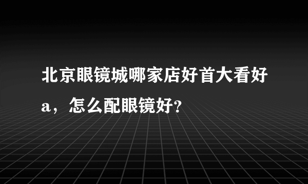 北京眼镜城哪家店好首大看好a，怎么配眼镜好？