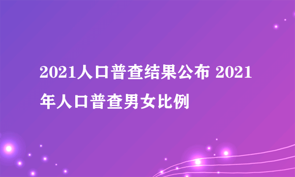 2021人口普查结果公布 2021年人口普查男女比例