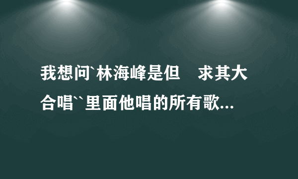 我想问`林海峰是但噏求其大合唱``里面他唱的所有歌``,,,原唱是什么歌`???