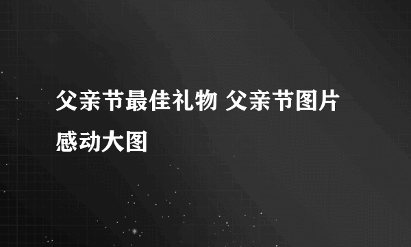 父亲节最佳礼物 父亲节图片感动大图