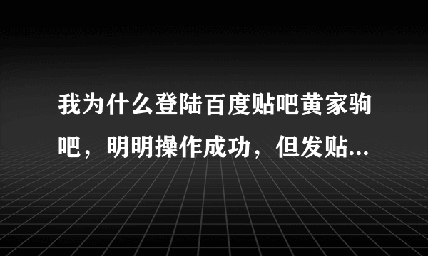 我为什么登陆百度贴吧黄家驹吧，明明操作成功，但发贴子的时候还是没有名字的？