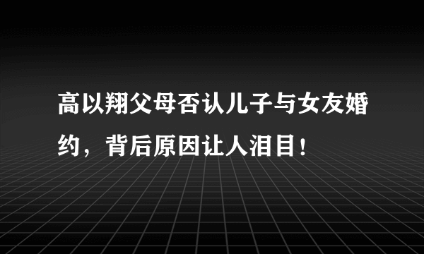 高以翔父母否认儿子与女友婚约，背后原因让人泪目！