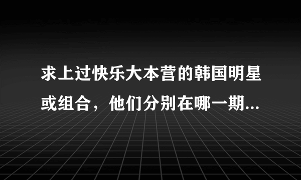 求上过快乐大本营的韩国明星或组合，他们分别在哪一期出现？？？？？？