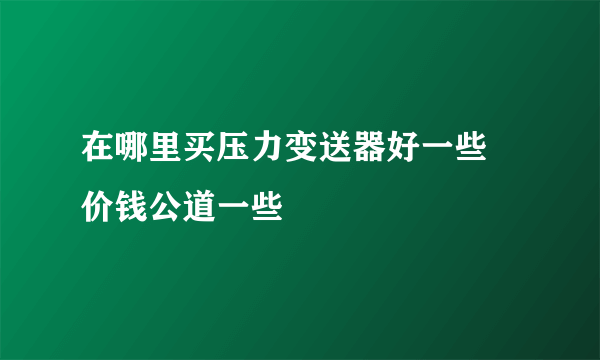 在哪里买压力变送器好一些 价钱公道一些