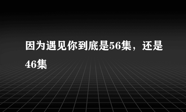 因为遇见你到底是56集，还是46集