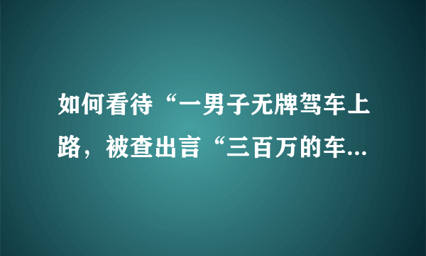 如何看待“一男子无牌驾车上路，被查出言“三百万的车也敢扣”这件事？